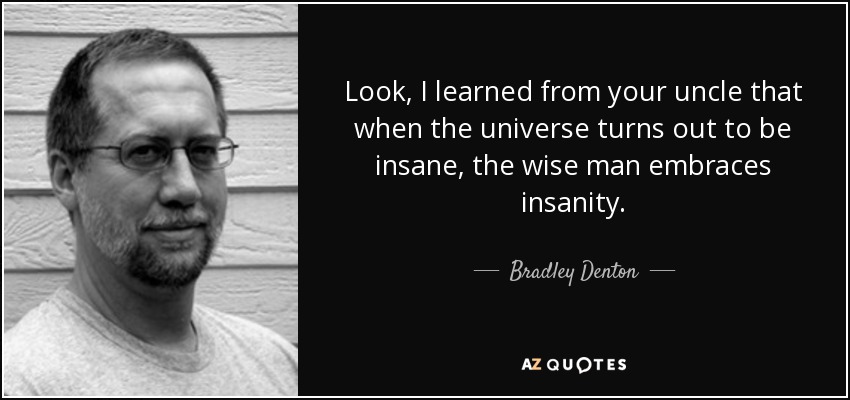 Look, I learned from your uncle that when the universe turns out to be insane, the wise man embraces insanity. - Bradley Denton