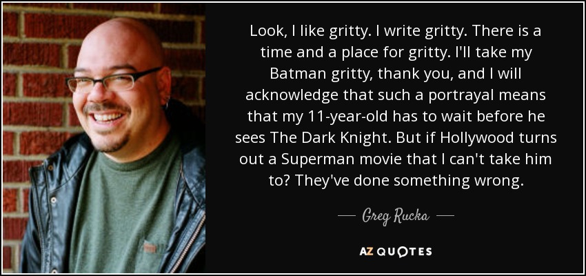 Look, I like gritty. I write gritty. There is a time and a place for gritty. I'll take my Batman gritty, thank you, and I will acknowledge that such a portrayal means that my 11-year-old has to wait before he sees The Dark Knight. But if Hollywood turns out a Superman movie that I can't take him to? They've done something wrong. - Greg Rucka