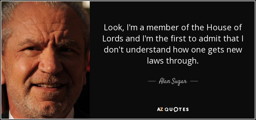 Look, I'm a member of the House of Lords and I'm the first to admit that I don't understand how one gets new laws through. - Alan Sugar