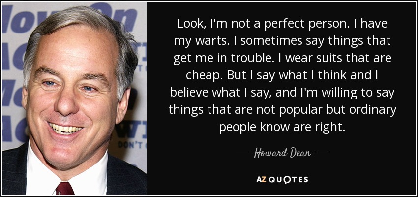 Look, I'm not a perfect person. I have my warts. I sometimes say things that get me in trouble. I wear suits that are cheap. But I say what I think and I believe what I say, and I'm willing to say things that are not popular but ordinary people know are right. - Howard Dean