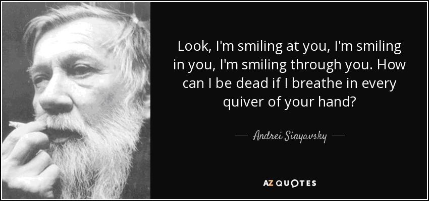 Look, I'm smiling at you, I'm smiling in you, I'm smiling through you. How can I be dead if I breathe in every quiver of your hand? - Andrei Sinyavsky