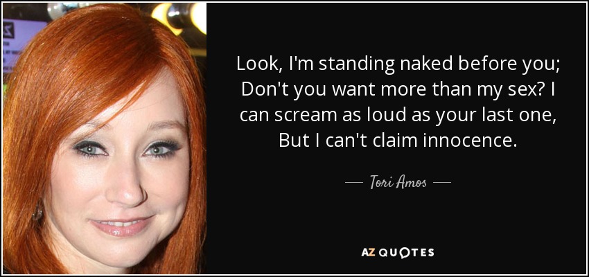 Look, I'm standing naked before you; Don't you want more than my sex? I can scream as loud as your last one, But I can't claim innocence. - Tori Amos