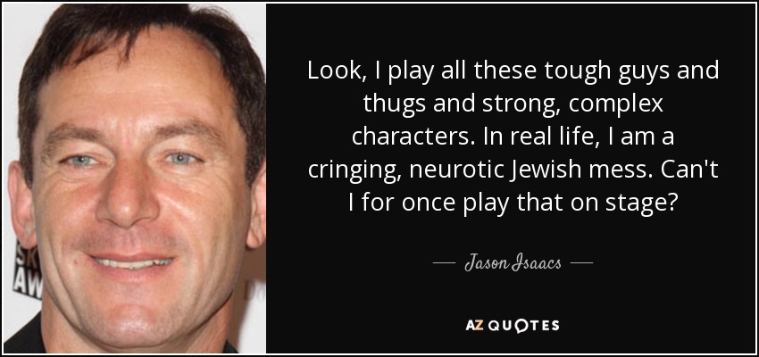 Look, I play all these tough guys and thugs and strong, complex characters. In real life, I am a cringing, neurotic Jewish mess. Can't I for once play that on stage? - Jason Isaacs