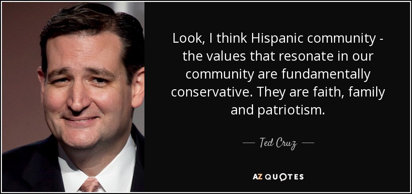 Look, I think Hispanic community - the values that resonate in our community are fundamentally conservative. They are faith, family and patriotism. - Ted Cruz