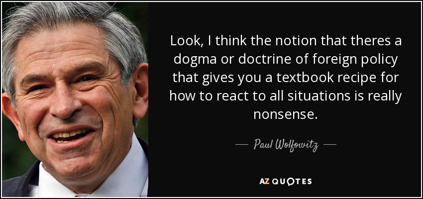Look, I think the notion that theres a dogma or doctrine of foreign policy that gives you a textbook recipe for how to react to all situations is really nonsense. - Paul Wolfowitz