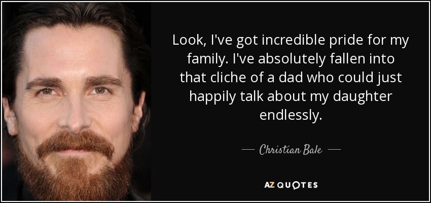Look, I've got incredible pride for my family. I've absolutely fallen into that cliche of a dad who could just happily talk about my daughter endlessly. - Christian Bale