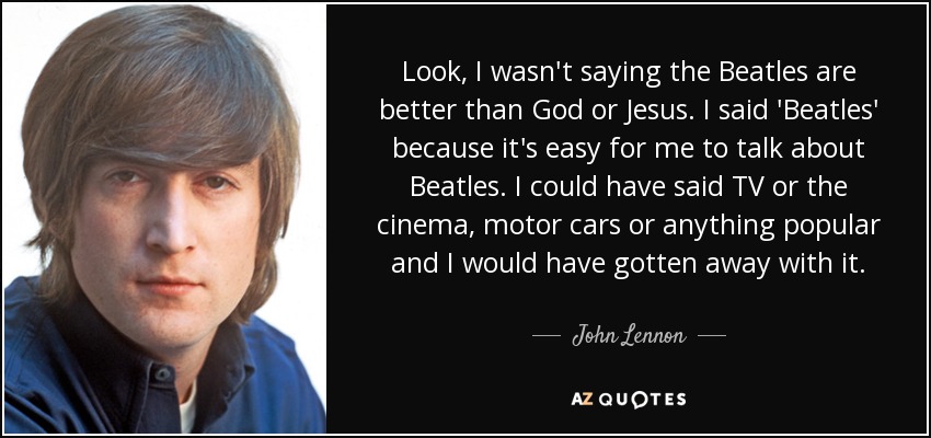 Look, I wasn't saying the Beatles are better than God or Jesus. I said 'Beatles' because it's easy for me to talk about Beatles. I could have said TV or the cinema, motor cars or anything popular and I would have gotten away with it. - John Lennon