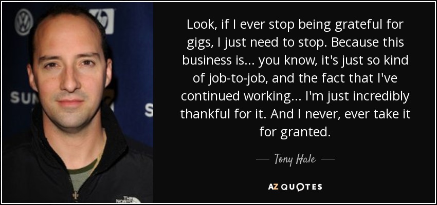 Look, if I ever stop being grateful for gigs, I just need to stop. Because this business is... you know, it's just so kind of job-to-job, and the fact that I've continued working... I'm just incredibly thankful for it. And I never, ever take it for granted. - Tony Hale