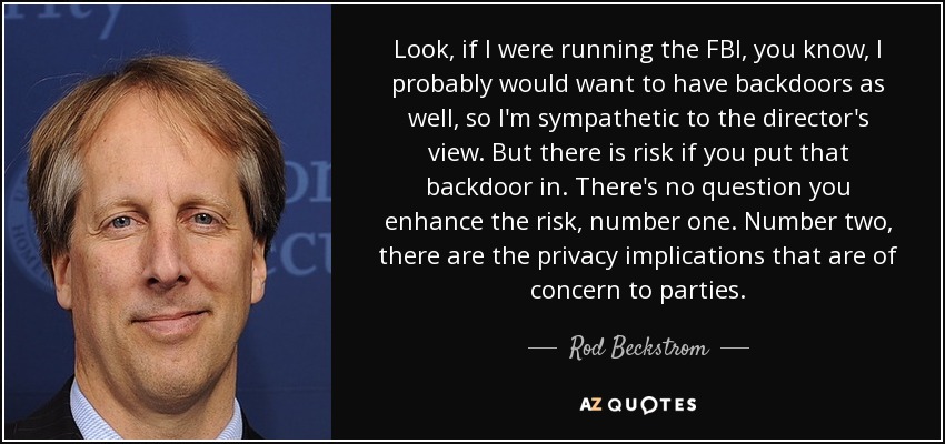 Look, if I were running the FBI, you know, I probably would want to have backdoors as well, so I'm sympathetic to the director's view. But there is risk if you put that backdoor in. There's no question you enhance the risk, number one. Number two, there are the privacy implications that are of concern to parties. - Rod Beckstrom