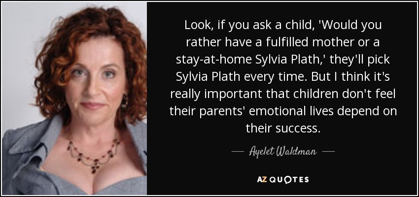 Look, if you ask a child, 'Would you rather have a fulfilled mother or a stay-at-home Sylvia Plath,' they'll pick Sylvia Plath every time. But I think it's really important that children don't feel their parents' emotional lives depend on their success. - Ayelet Waldman