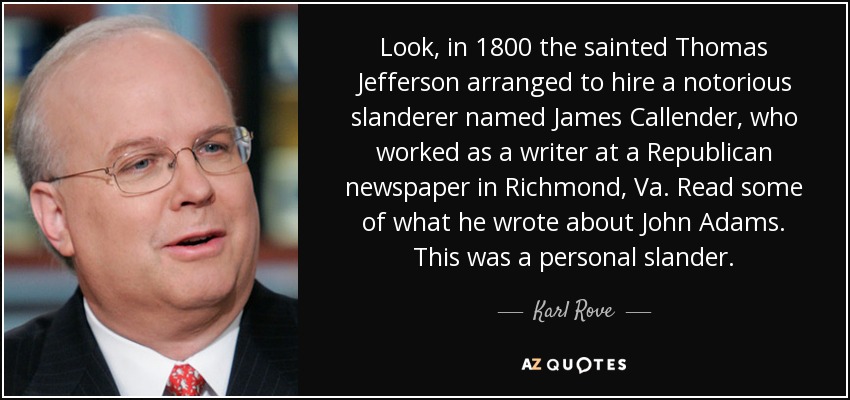 Look, in 1800 the sainted Thomas Jefferson arranged to hire a notorious slanderer named James Callender, who worked as a writer at a Republican newspaper in Richmond, Va. Read some of what he wrote about John Adams. This was a personal slander. - Karl Rove