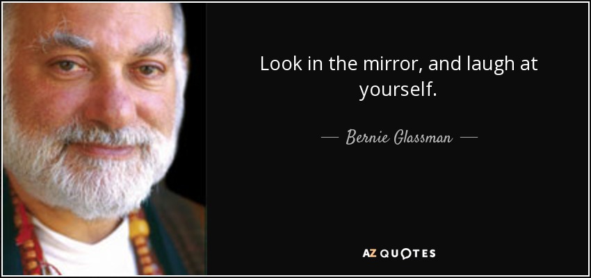 Look in the mirror, and laugh at yourself. - Bernie Glassman