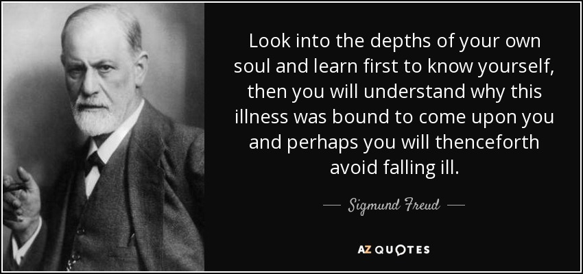 Look into the depths of your own soul and learn first to know yourself, then you will understand why this illness was bound to come upon you and perhaps you will thenceforth avoid falling ill. - Sigmund Freud