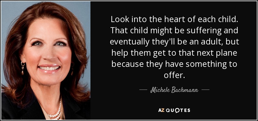 Look into the heart of each child. That child might be suffering and eventually they'll be an adult, but help them get to that next plane because they have something to offer. - Michele Bachmann