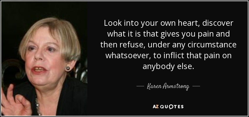 Look into your own heart, discover what it is that gives you pain and then refuse, under any circumstance whatsoever, to inflict that pain on anybody else. - Karen Armstrong