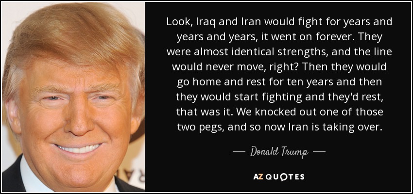 Look, Iraq and Iran would fight for years and years and years, it went on forever. They were almost identical strengths, and the line would never move, right? Then they would go home and rest for ten years and then they would start fighting and they'd rest, that was it. We knocked out one of those two pegs, and so now Iran is taking over. - Donald Trump
