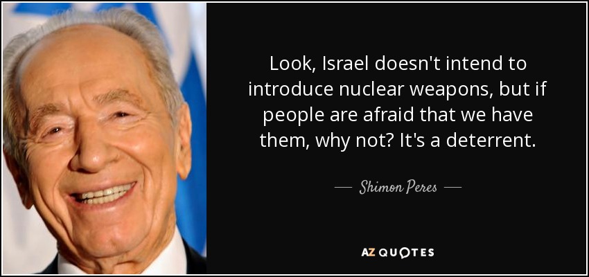 Look, Israel doesn't intend to introduce nuclear weapons, but if people are afraid that we have them, why not? It's a deterrent. - Shimon Peres