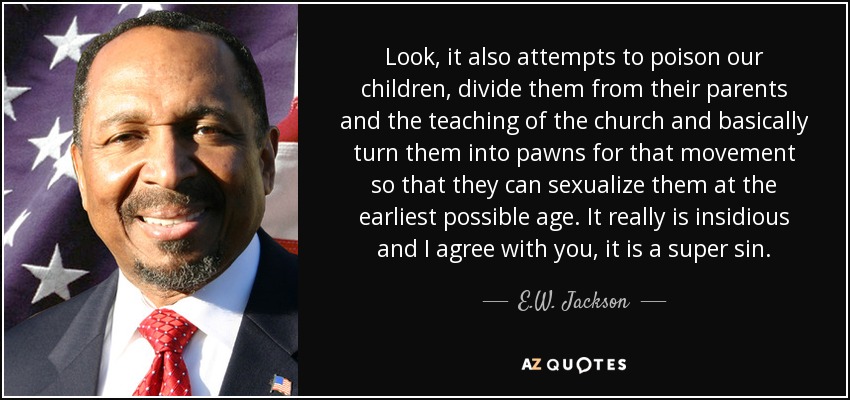 Look, it also attempts to poison our children, divide them from their parents and the teaching of the church and basically turn them into pawns for that movement so that they can sexualize them at the earliest possible age. It really is insidious and I agree with you, it is a super sin. - E.W. Jackson