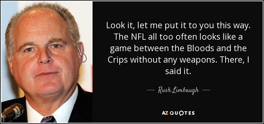 Look it, let me put it to you this way. The NFL all too often looks like a game between the Bloods and the Crips without any weapons. There, I said it. - Rush Limbaugh