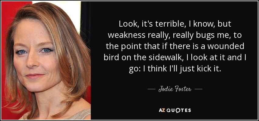 Look, it's terrible, I know, but weakness really, really bugs me, to the point that if there is a wounded bird on the sidewalk, I look at it and I go: I think I'll just kick it. - Jodie Foster