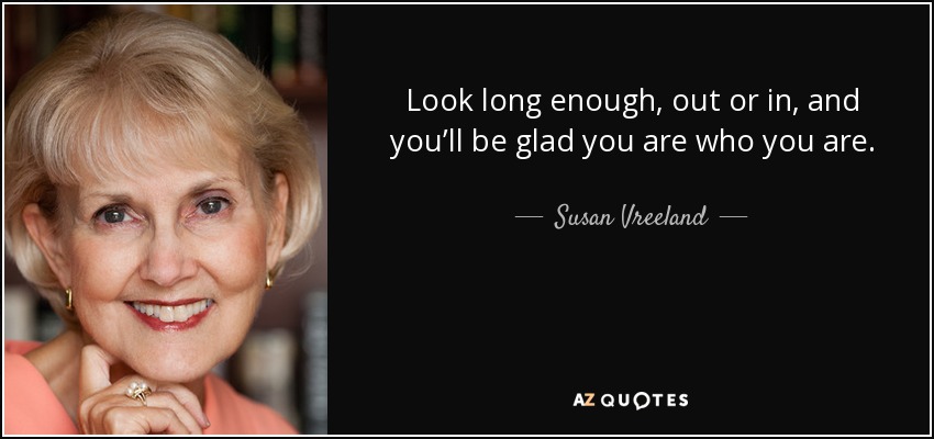 Look long enough, out or in, and you’ll be glad you are who you are. - Susan Vreeland