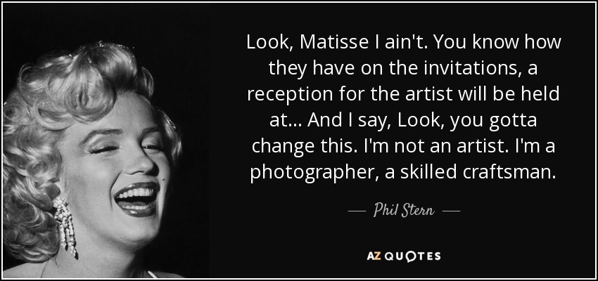 Look, Matisse I ain't. You know how they have on the invitations, a reception for the artist will be held at... And I say, Look, you gotta change this. I'm not an artist. I'm a photographer, a skilled craftsman. - Phil Stern