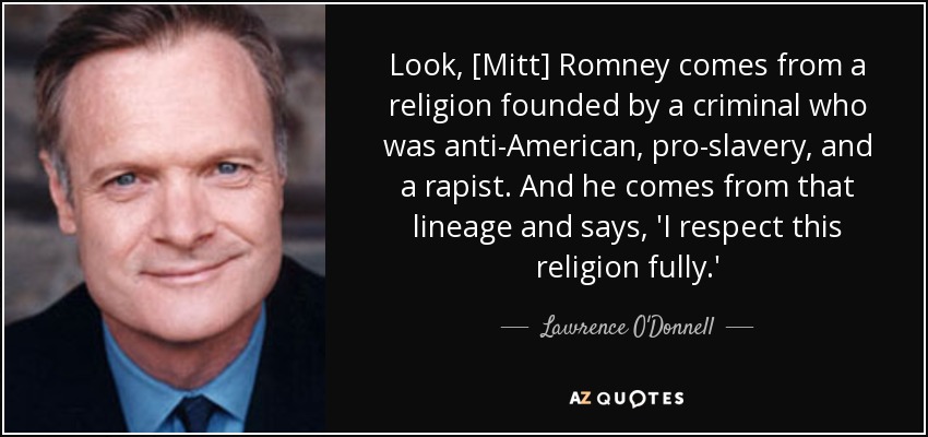 Look, [Mitt] Romney comes from a religion founded by a criminal who was anti-American, pro-slavery, and a rapist. And he comes from that lineage and says, 'I respect this religion fully.' - Lawrence O'Donnell