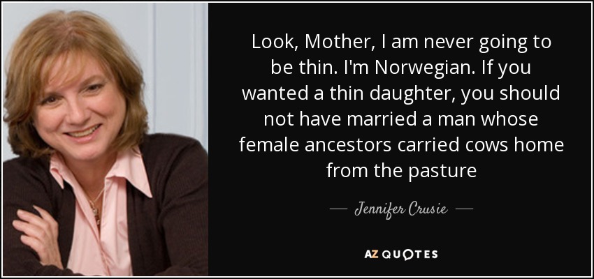 Look, Mother, I am never going to be thin. I'm Norwegian. If you wanted a thin daughter, you should not have married a man whose female ancestors carried cows home from the pasture - Jennifer Crusie