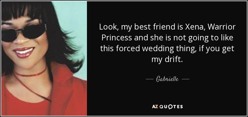 Look, my best friend is Xena, Warrior Princess and she is not going to like this forced wedding thing, if you get my drift. - Gabrielle