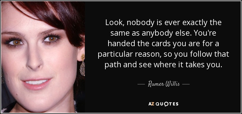 Look, nobody is ever exactly the same as anybody else. You're handed the cards you are for a particular reason, so you follow that path and see where it takes you. - Rumer Willis