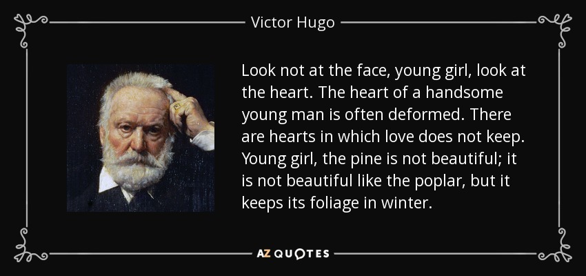 Look not at the face, young girl, look at the heart. The heart of a handsome young man is often deformed. There are hearts in which love does not keep. Young girl, the pine is not beautiful; it is not beautiful like the poplar, but it keeps its foliage in winter. - Victor Hugo