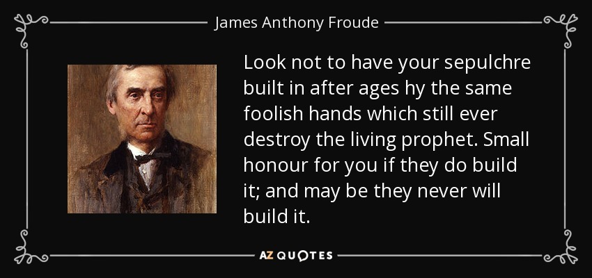 Look not to have your sepulchre built in after ages hy the same foolish hands which still ever destroy the living prophet. Small honour for you if they do build it; and may be they never will build it. - James Anthony Froude