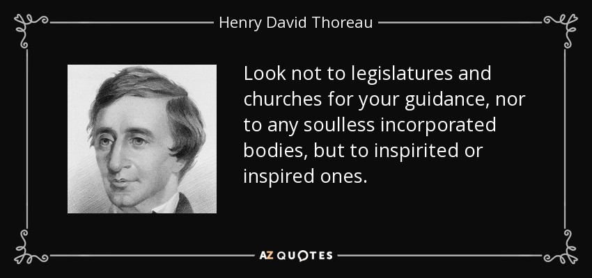 Look not to legislatures and churches for your guidance, nor to any soulless incorporated bodies, but to inspirited or inspired ones. - Henry David Thoreau