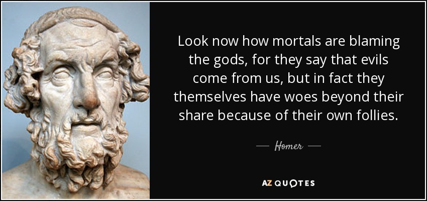Look now how mortals are blaming the gods, for they say that evils come from us, but in fact they themselves have woes beyond their share because of their own follies. - Homer
