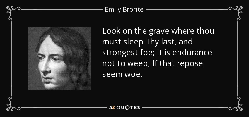 Look on the grave where thou must sleep Thy last, and strongest foe; It is endurance not to weep, If that repose seem woe. - Emily Bronte