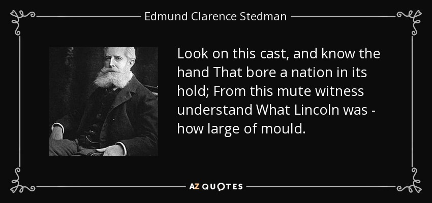 Look on this cast, and know the hand That bore a nation in its hold; From this mute witness understand What Lincoln was - how large of mould. - Edmund Clarence Stedman