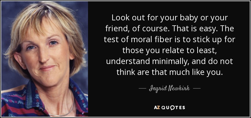 Look out for your baby or your friend, of course. That is easy. The test of moral fiber is to stick up for those you relate to least, understand minimally, and do not think are that much like you. - Ingrid Newkirk