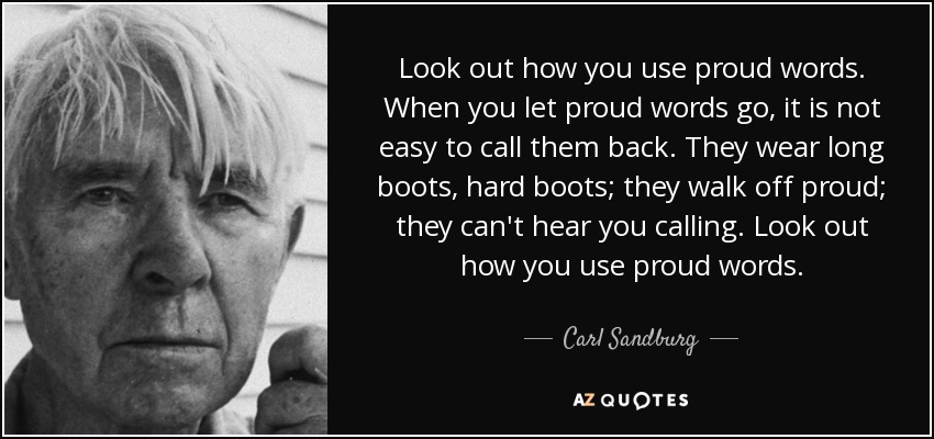 Look out how you use proud words. When you let proud words go, it is not easy to call them back. They wear long boots, hard boots; they walk off proud; they can't hear you calling. Look out how you use proud words. - Carl Sandburg