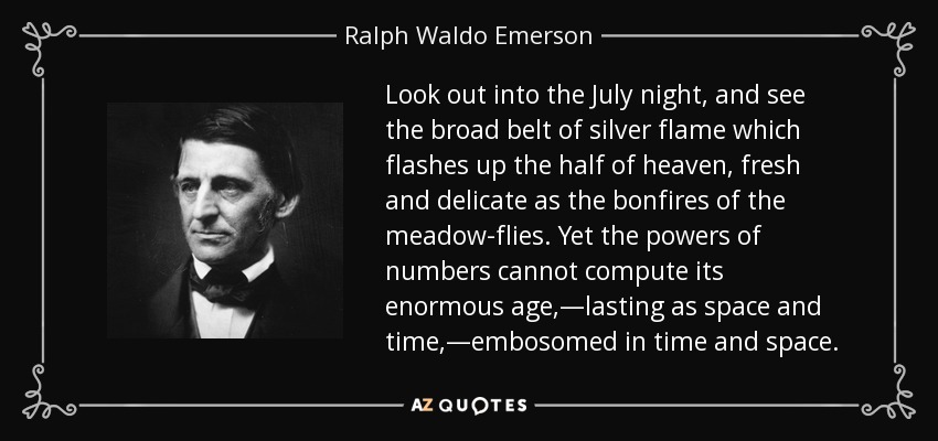 Look out into the July night, and see the broad belt of silver flame which flashes up the half of heaven, fresh and delicate as the bonfires of the meadow-flies. Yet the powers of numbers cannot compute its enormous age,—lasting as space and time,—embosomed in time and space. - Ralph Waldo Emerson
