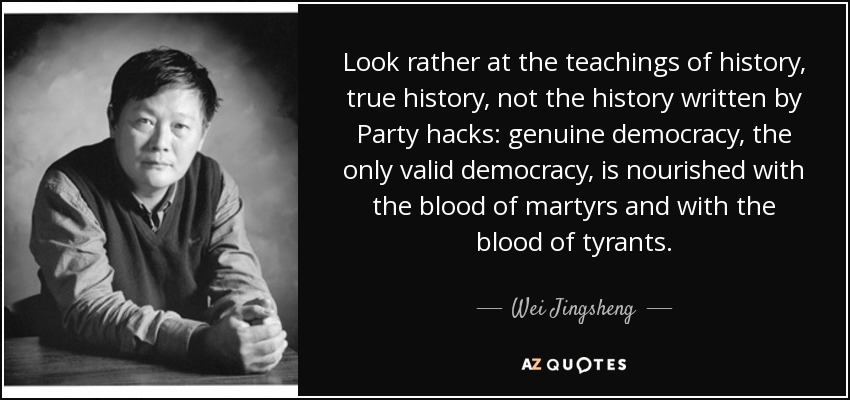 Look rather at the teachings of history, true history, not the history written by Party hacks: genuine democracy, the only valid democracy, is nourished with the blood of martyrs and with the blood of tyrants. - Wei Jingsheng
