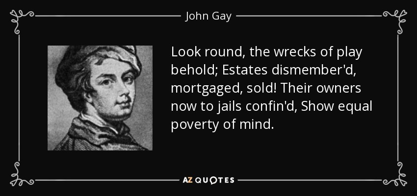 Look round, the wrecks of play behold; Estates dismember'd, mortgaged, sold! Their owners now to jails confin'd, Show equal poverty of mind. - John Gay