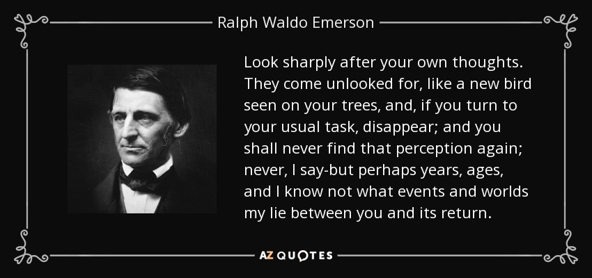 Look sharply after your own thoughts. They come unlooked for, like a new bird seen on your trees, and, if you turn to your usual task, disappear; and you shall never find that perception again; never, I say-but perhaps years, ages, and I know not what events and worlds my lie between you and its return. - Ralph Waldo Emerson
