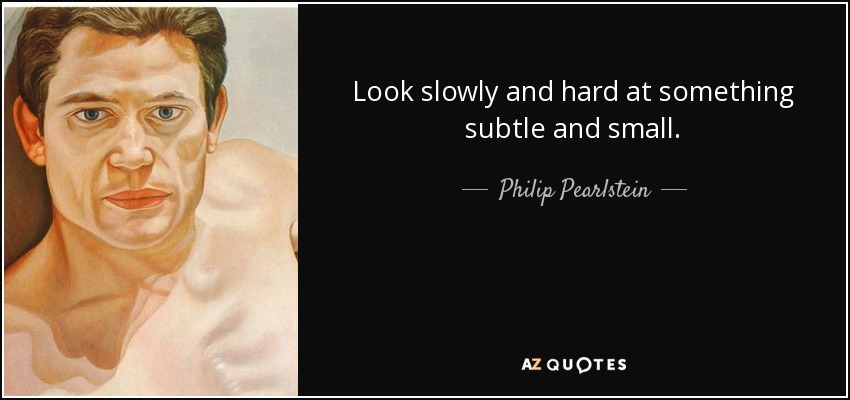 Look slowly and hard at something subtle and small. - Philip Pearlstein