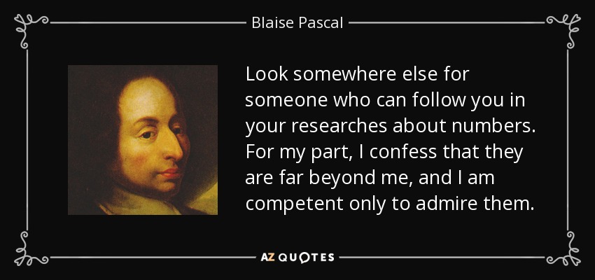 Look somewhere else for someone who can follow you in your researches about numbers. For my part, I confess that they are far beyond me, and I am competent only to admire them. - Blaise Pascal