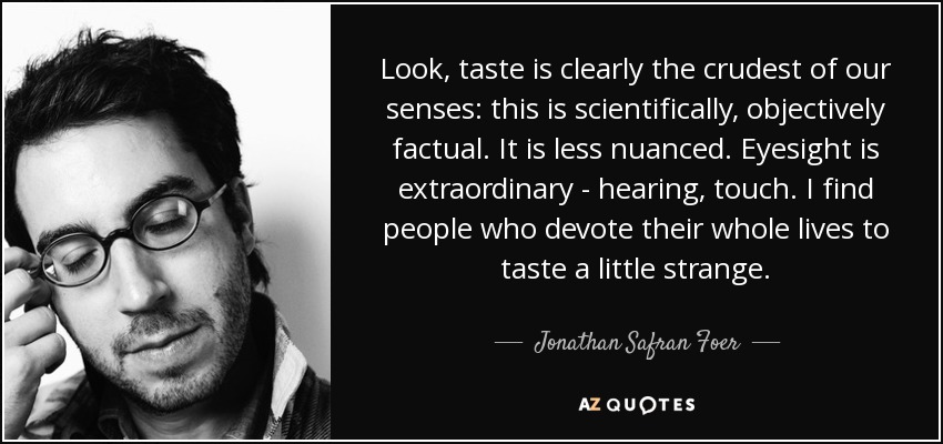 Look, taste is clearly the crudest of our senses: this is scientifically, objectively factual. It is less nuanced. Eyesight is extraordinary - hearing, touch. I find people who devote their whole lives to taste a little strange. - Jonathan Safran Foer