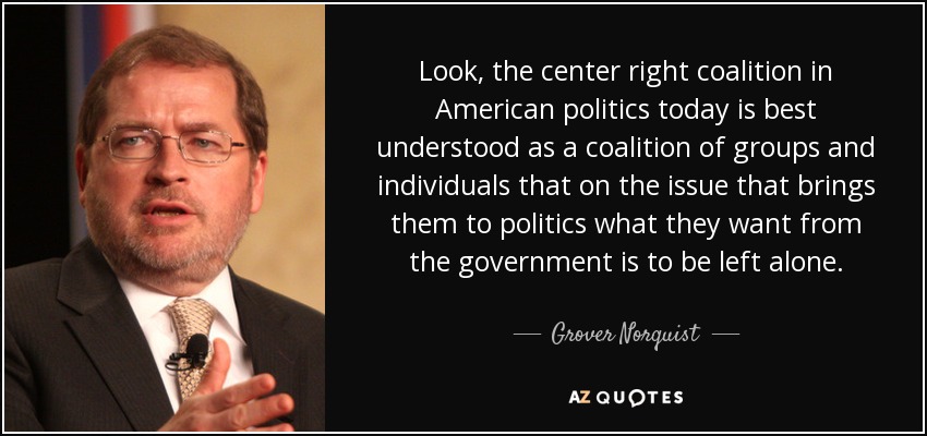 Look, the center right coalition in American politics today is best understood as a coalition of groups and individuals that on the issue that brings them to politics what they want from the government is to be left alone. - Grover Norquist