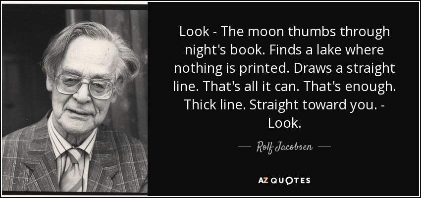 Look - The moon thumbs through night's book. Finds a lake where nothing is printed. Draws a straight line. That's all it can. That's enough. Thick line. Straight toward you. - Look. - Rolf Jacobsen