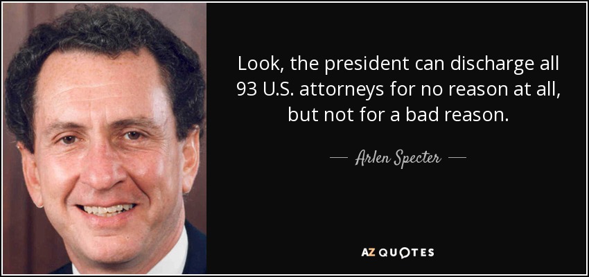Look, the president can discharge all 93 U.S. attorneys for no reason at all, but not for a bad reason. - Arlen Specter