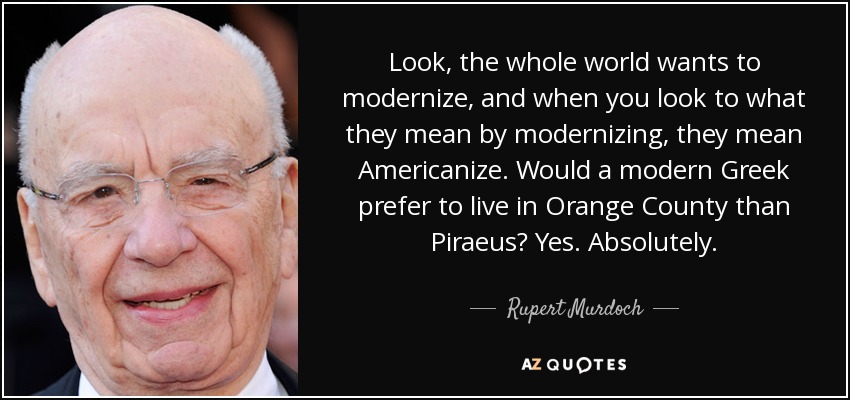 Look, the whole world wants to modernize, and when you look to what they mean by modernizing, they mean Americanize. Would a modern Greek prefer to live in Orange County than Piraeus? Yes. Absolutely. - Rupert Murdoch