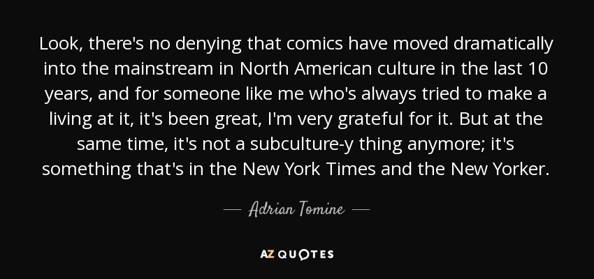 Look, there's no denying that comics have moved dramatically into the mainstream in North American culture in the last 10 years, and for someone like me who's always tried to make a living at it, it's been great, I'm very grateful for it. But at the same time, it's not a subculture-y thing anymore; it's something that's in the New York Times and the New Yorker. - Adrian Tomine